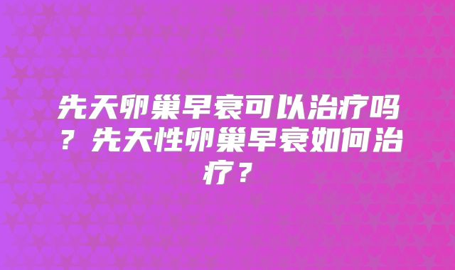 先天卵巢早衰可以治疗吗?先天性卵巢早衰如何治疗?