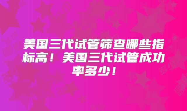 美国三代试管筛查哪些指标高！美国三代试管成功率多少！