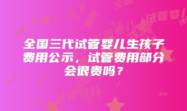 全国三代试管婴儿生孩子费用公示，试管费用部分会很贵吗？