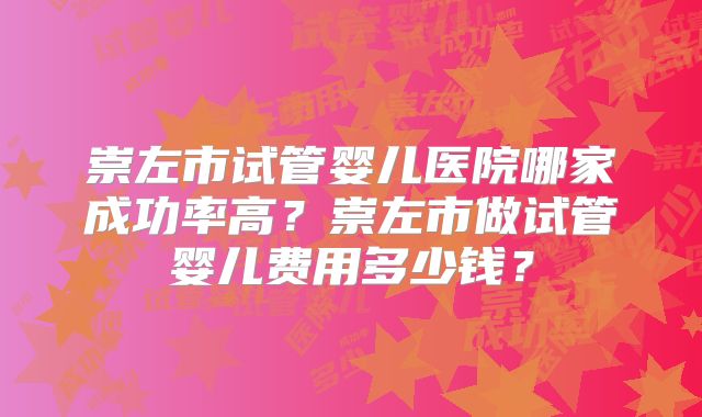 崇左市试管婴儿医院哪家成功率高?崇左市做试管婴儿费用多少钱?