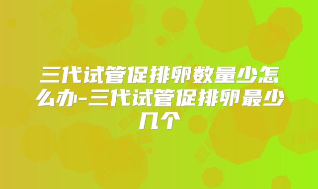 三代试管促排卵数量少怎么办-三代试管促排卵最少几个