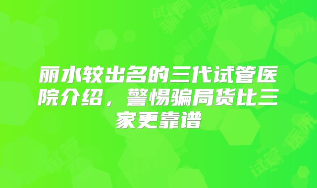 丽水较出名的三代试管医院介绍，警惕骗局货比三家更靠谱