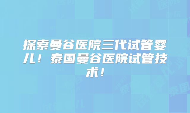 探索曼谷医院三代试管婴儿!泰国曼谷医院试管技术!