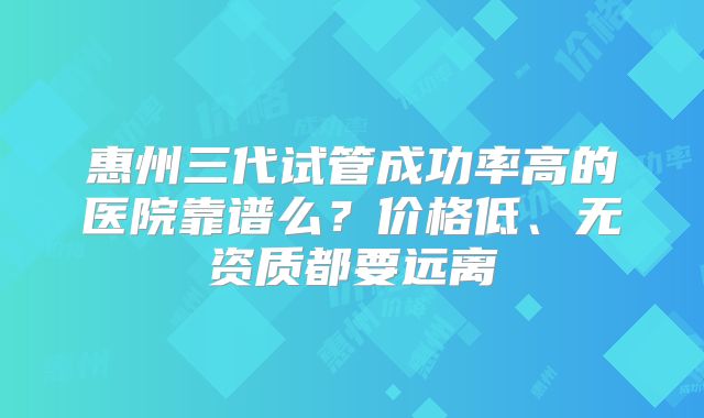 惠州三代试管成功率高的医院靠谱么？价格低、无资质都要远离