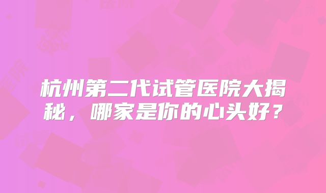 杭州第二代试管医院大揭秘，哪家是你的心头好？
