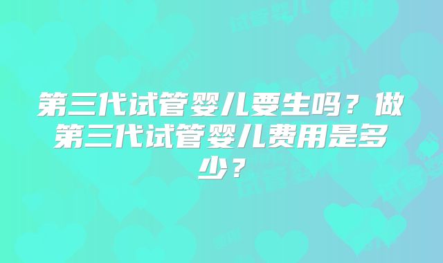 第三代试管婴儿要生吗?做第三代试管婴儿费用是多少?
