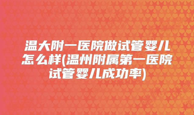 温大附一医院做试管婴儿怎么样(温州附属第一医院试管婴儿成功率)
