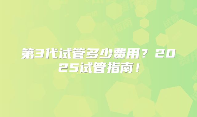 第3代试管多少费用？2025试管指南！