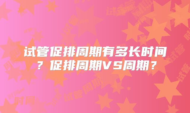 试管促排周期有多长时间？促排周期VS周期？