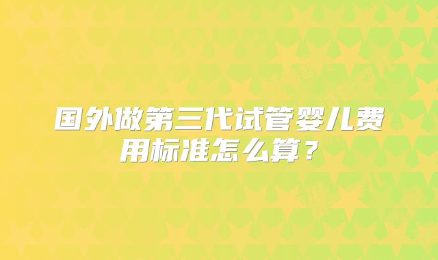 国外做第三代试管婴儿费用标准怎么算?