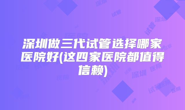 深圳做三代试管选择哪家医院好(这四家医院都值得信赖)