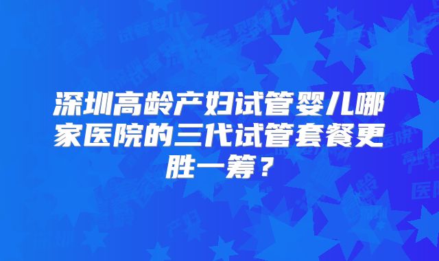 深圳高龄产妇试管婴儿哪家医院的三代试管套餐更胜一筹？