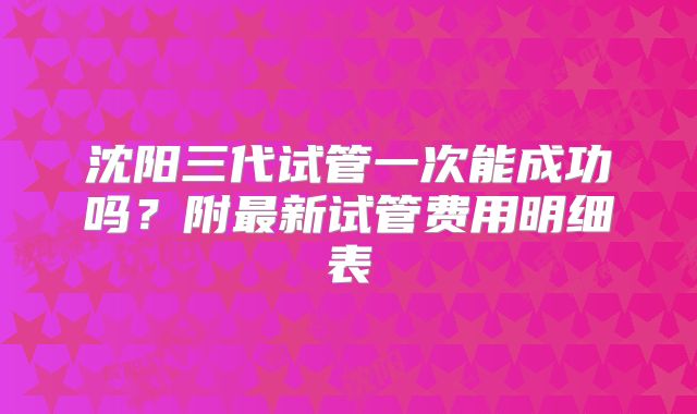沈阳三代试管一次能成功吗?附最新试管费用明细表