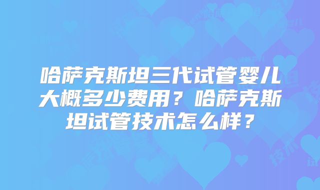 哈萨克斯坦三代试管婴儿大概多少费用？哈萨克斯坦试管技术怎么样？