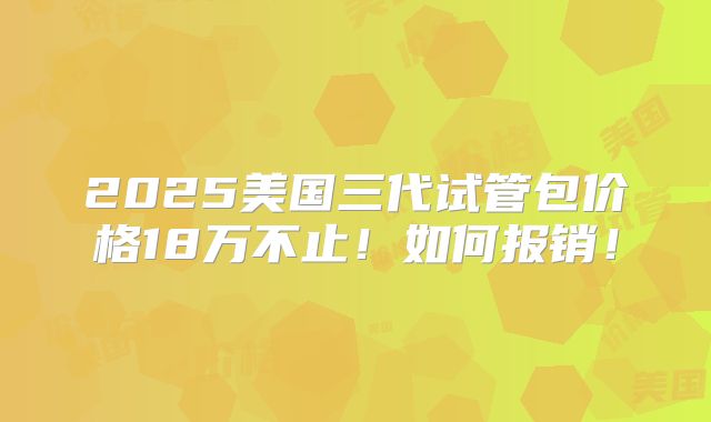 2025美国三代试管包价格18万不止！如何报销！