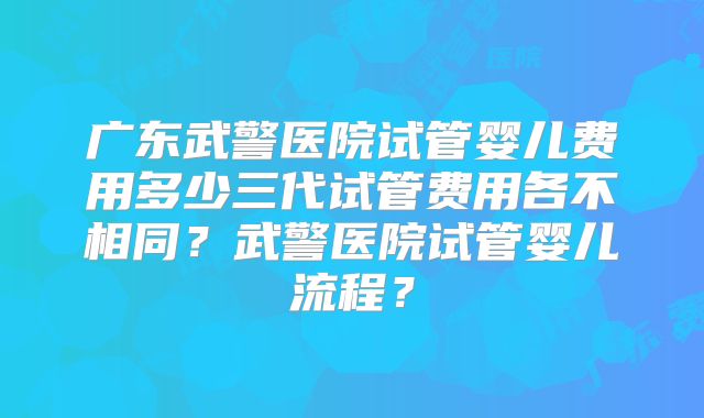 广东武警医院试管婴儿费用多少三代试管费用各不相同？武警医院试管婴儿流程？