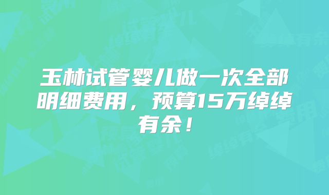 玉林试管婴儿做一次全部明细费用，预算15万绰绰有余！