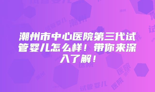 潮州市中心医院第三代试管婴儿怎么样!带你来深入了解!