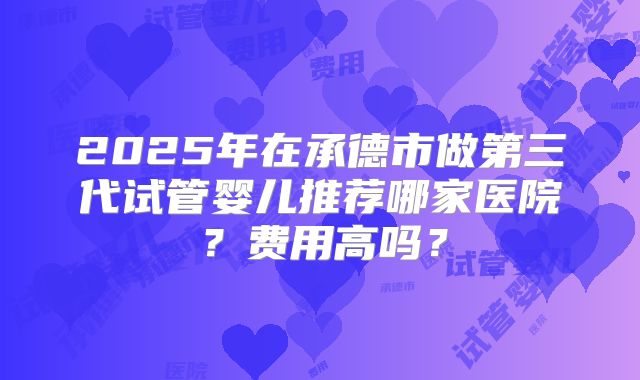 2025年在承德市做第三代试管婴儿推荐哪家医院？费用高吗？
