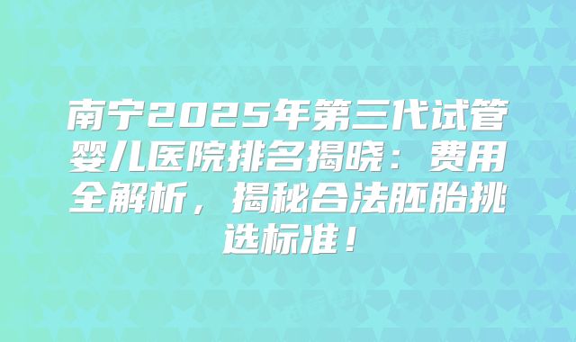 南宁2025年第三代试管婴儿医院排名揭晓：费用全解析，揭秘合法胚胎挑选标准！
