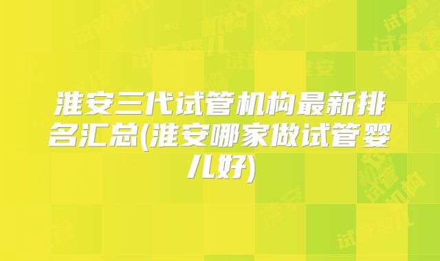淮安三代试管机构最新排名汇总(淮安哪家做试管婴儿好)