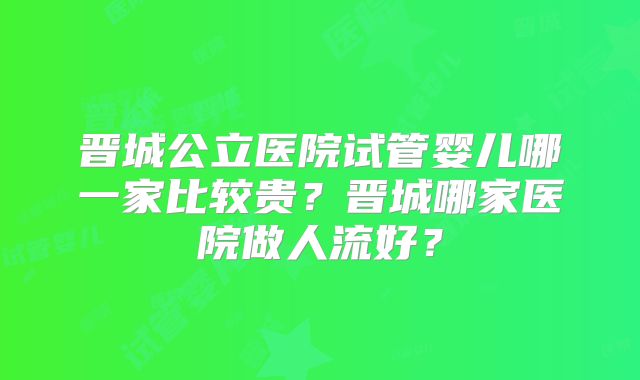 晋城公立医院试管婴儿哪一家比较贵?晋城哪家医院做人流好?