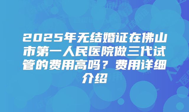 2025年无结婚证在佛山市第一人民医院做三代试管的费用高吗?费用详细介绍