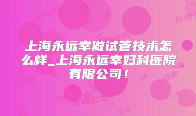 上海永远幸做试管技术怎么样_上海永远幸妇科医院有限公司!