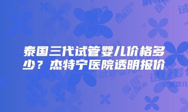 泰国三代试管婴儿价格多少?杰特宁医院透明报价