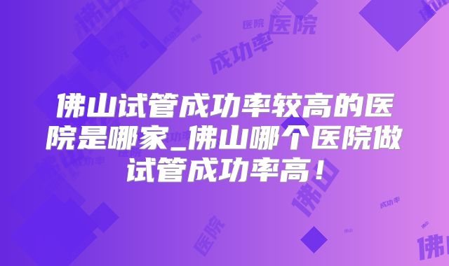 佛山试管成功率较高的医院是哪家_佛山哪个医院做试管成功率高!