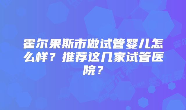 霍尔果斯市做试管婴儿怎么样？推荐这几家试管医院？