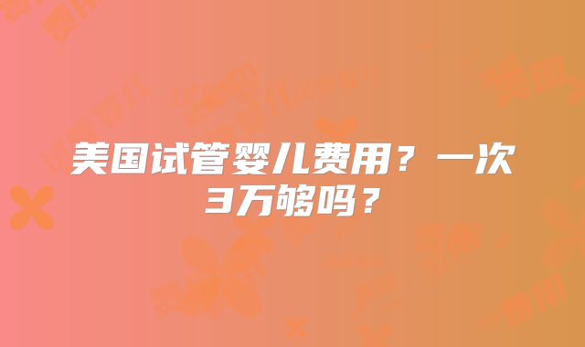 美国试管婴儿费用?一次3万够吗?