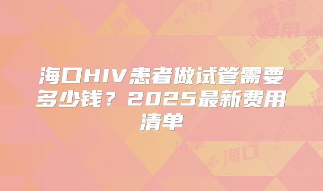 海口HIV患者做试管需要多少钱？2025最新费用清单