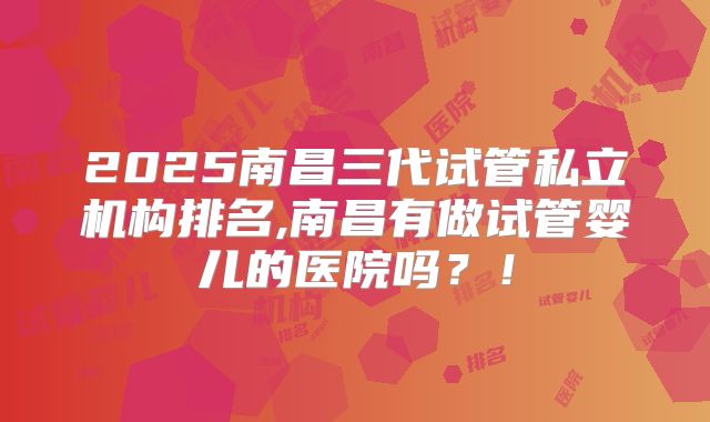 2025南昌三代试管私立机构排名,南昌有做试管婴儿的医院吗？！