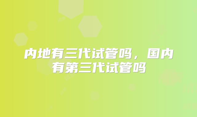内地有三代试管吗，国内有第三代试管吗