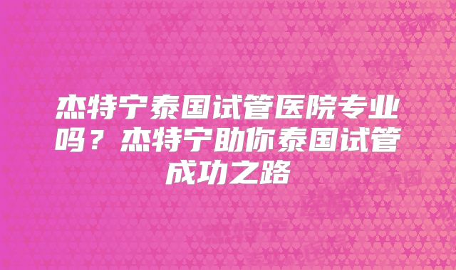 杰特宁泰国试管医院专业吗？杰特宁助你泰国试管成功之路