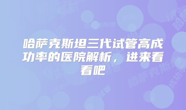 哈萨克斯坦三代试管高成功率的医院解析，进来看看吧