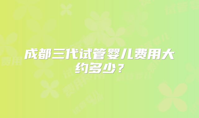 成都三代试管婴儿费用大约多少？