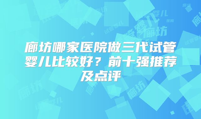 廊坊哪家医院做三代试管婴儿比较好？前十强推荐及点评