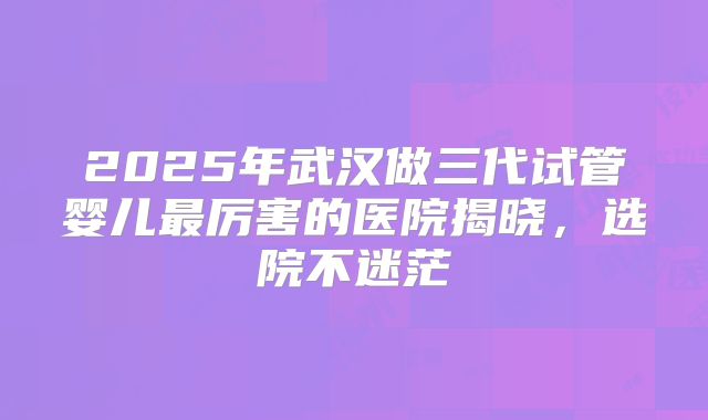 2025年武汉做三代试管婴儿最厉害的医院揭晓,选院不迷茫