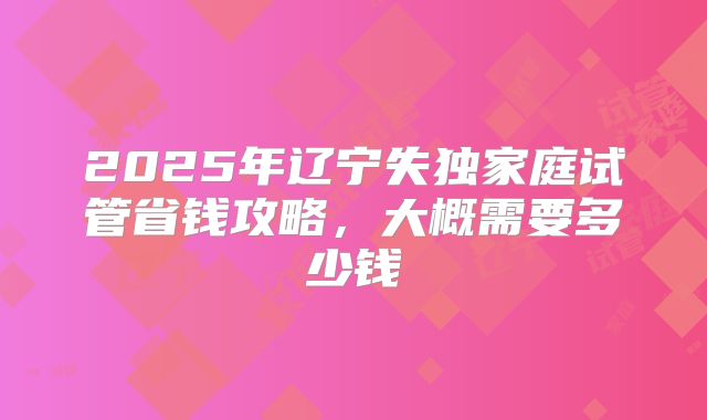 2025年辽宁失独家庭试管省钱攻略,大概需要多少钱