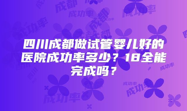 四川成都做试管婴儿好的医院成功率多少？18全能完成吗？