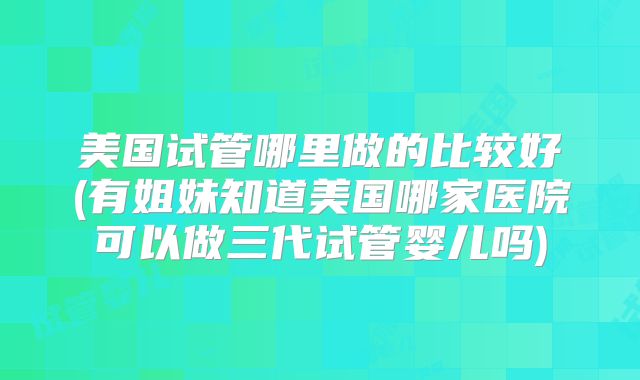 美国试管哪里做的比较好(有姐妹知道美国哪家医院可以做三代试管婴儿吗)