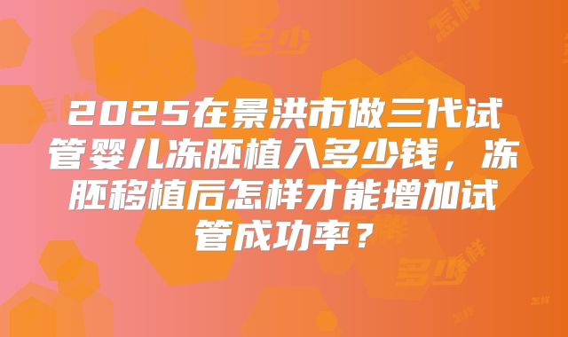 2025在景洪市做三代试管婴儿冻胚植入多少钱,冻胚移植后怎样才能增加试管成功率?
