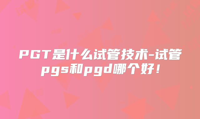 PGT是什么试管技术-试管pgs和pgd哪个好！