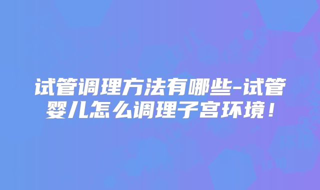 试管调理方法有哪些-试管婴儿怎么调理子宫环境！