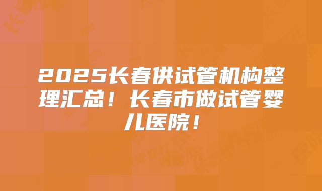 2025长春供试管机构整理汇总！长春市做试管婴儿医院！