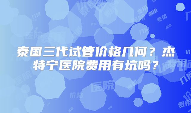 泰国三代试管价格几何?杰特宁医院费用有坑吗?