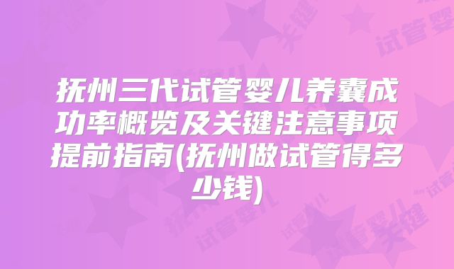 抚州三代试管婴儿养囊成功率概览及关键注意事项提前指南(抚州做试管得多少钱)