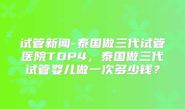 试管新闻-泰国做三代试管医院TOP4，泰国做三代试管婴儿做一次多少钱？